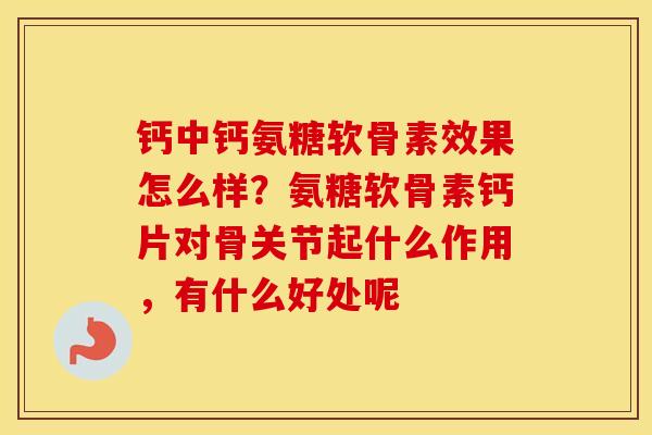 钙中钙氨糖软骨素效果怎么样?氨糖软骨素钙片对骨关节起什么作用,有什么好处呢 钙中钙氨糖软骨素效果怎么样?氨糖软骨素钙片对骨关节起什么作用,有什么好处呢