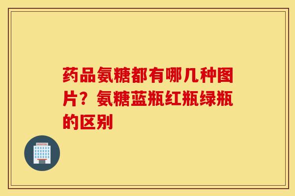药品氨糖都有哪几种图片?氨糖蓝瓶红瓶绿瓶的区别 药品氨糖都有哪几种图片?氨糖蓝瓶红瓶绿瓶的区别