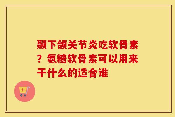 颞下颌吃软骨素?氨糖软骨素可以用来干什么的适合谁 颞下颌吃软骨素?氨糖软骨素可以用来干什么的适合谁