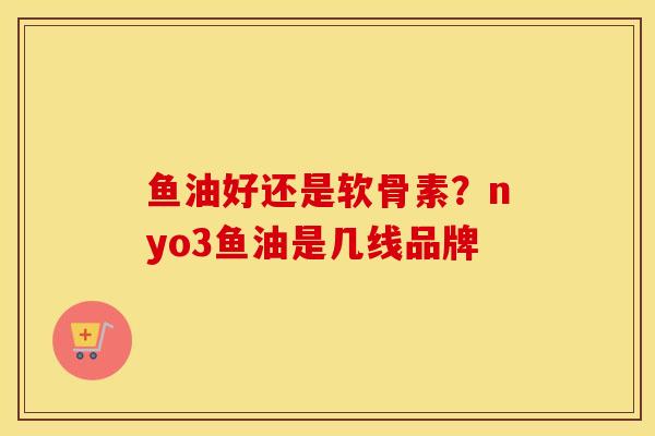鱼油好还是软骨素?nyo3鱼油是几线品牌 鱼油好还是软骨素?nyo3鱼油是几线品牌