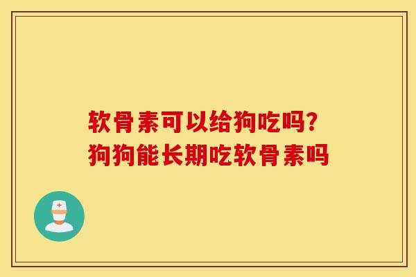软骨素可以给狗吃吗？狗狗能长期吃软骨素吗