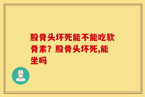 股骨头坏死能不能吃软骨素?股骨头坏死,能坐吗 股骨头坏死能不能吃软骨素?股骨头坏死,能坐吗