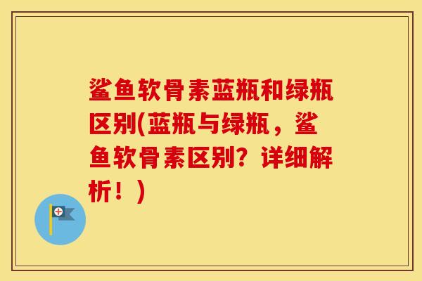 鲨鱼软骨素蓝瓶和绿瓶区别(蓝瓶与绿瓶，鲨鱼软骨素区别？详细解析！)