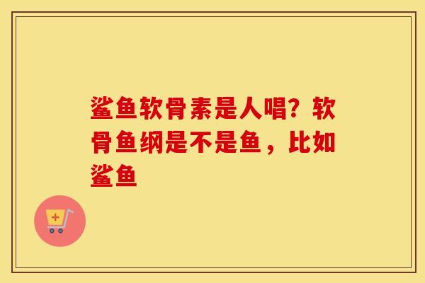 鲨鱼软骨素是人唱?软骨鱼纲是不是鱼,比如鲨鱼 鲨鱼软骨素是人唱?软骨鱼纲是不是鱼,比如鲨鱼