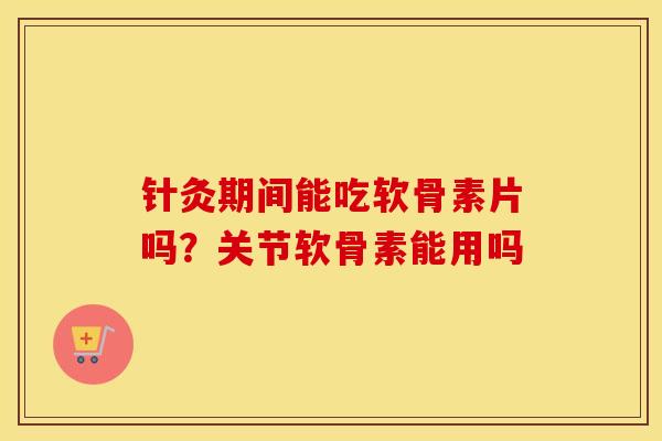 针灸期间能吃软骨素片吗?关节软骨素能用吗 针灸期间能吃软骨素片吗?关节软骨素能用吗