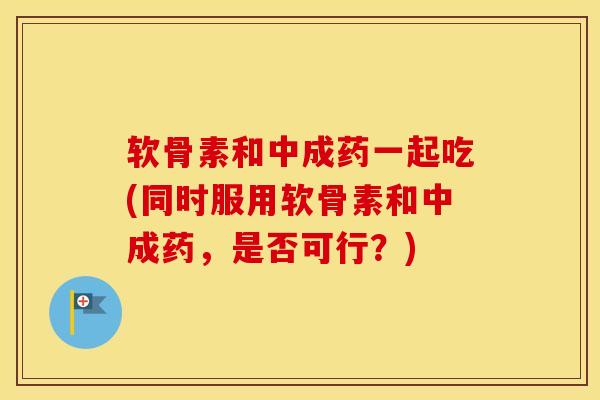 软骨素和中成药一起吃(同时服用软骨素和中成药，是否可行？)