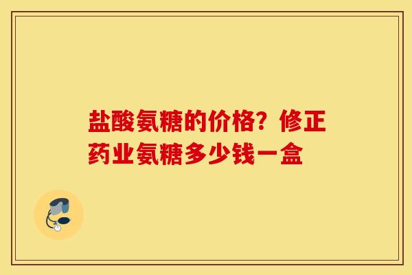 盐酸氨糖的价格?修正药业氨糖多少钱一盒 盐酸氨糖的价格?修正药业氨糖多少钱一盒