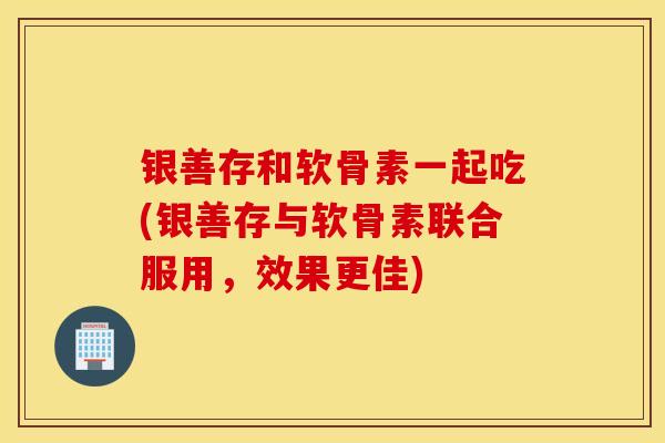 银善存和软骨素一起吃(银善存与软骨素联合服用，效果更佳)