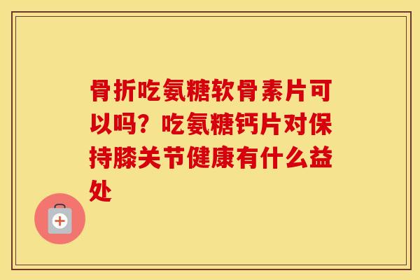 吃氨糖软骨素片可以吗？吃氨糖钙片对保持膝关节健康有什么益处