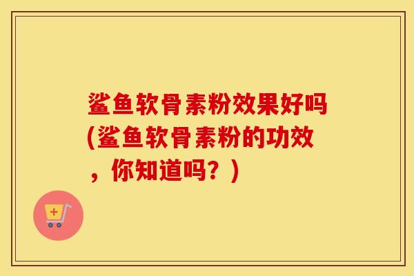 鲨鱼软骨素粉效果好吗(鲨鱼软骨素粉的功效,你知道吗?) 鲨鱼软骨素粉效果好吗(鲨鱼软骨素粉的功效,你知道吗?)