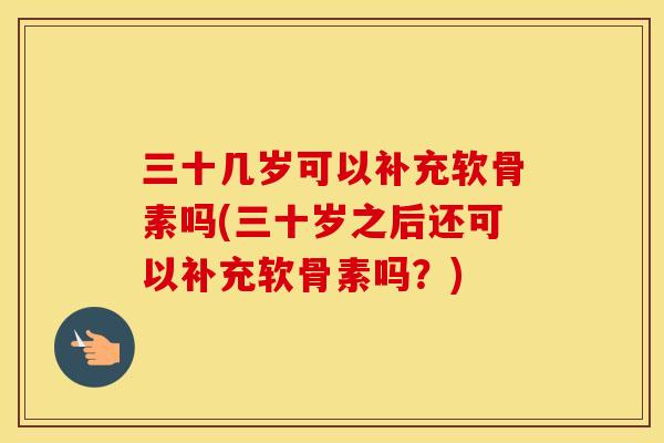 三十几岁可以补充软骨素吗(三十岁之后还可以补充软骨素吗？)