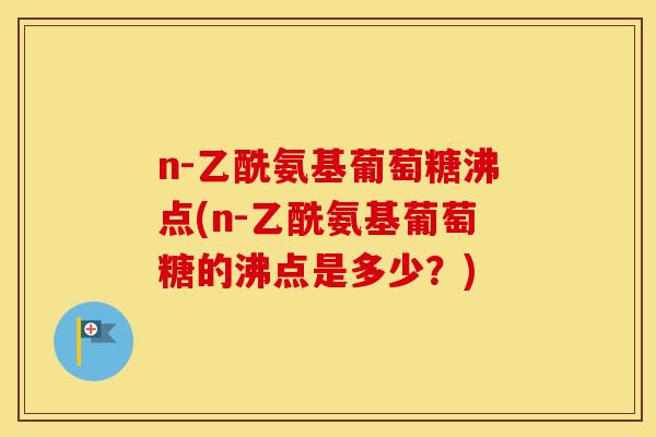 n-乙酰氨基葡萄糖沸点(n-乙酰氨基葡萄糖的沸点是多少?) n-乙酰氨基葡萄糖沸点(n-乙酰氨基葡萄糖的沸点是多少?)