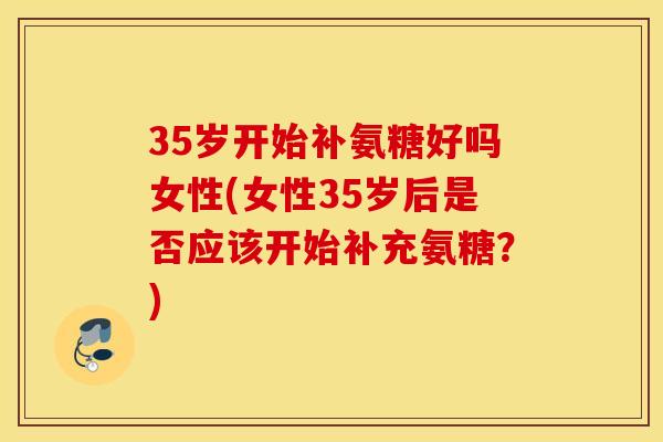 35岁开始补氨糖好吗女性(女性35岁后是否应该开始补充氨糖?) 35岁开始补氨糖好吗女性(女性35岁后是否应该开始补充氨糖?)