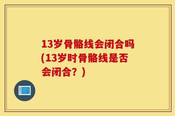 13岁骨骼线会闭合吗(13岁时骨骼线是否会闭合?) 13岁骨骼线会闭合吗(13岁时骨骼线是否会闭合?)