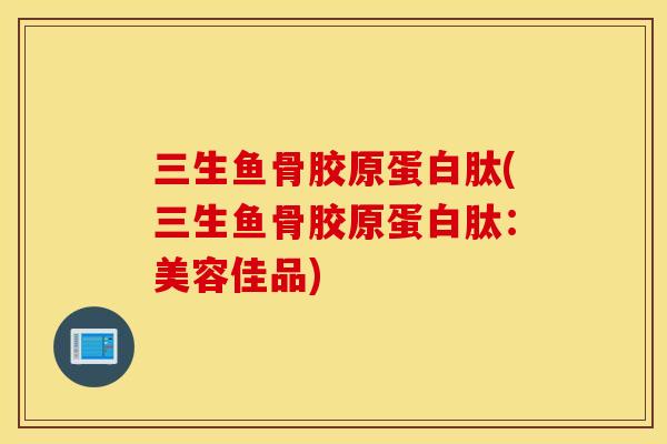 三生鱼骨胶原蛋白肽(三生鱼骨胶原蛋白肽:美容佳品) 三生鱼骨胶原蛋白肽(三生鱼骨胶原蛋白肽:美容佳品)