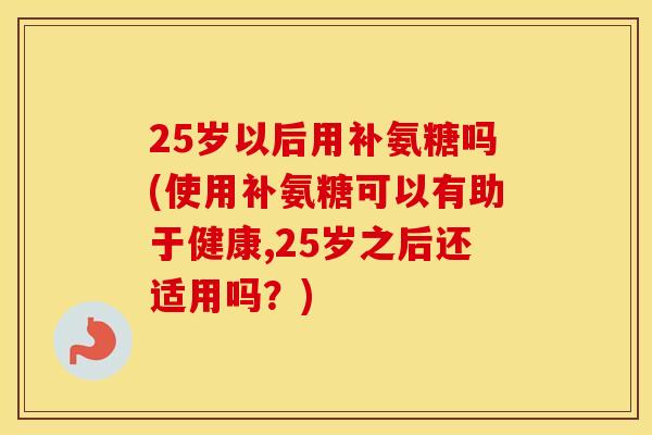 25岁以后用补氨糖吗(使用补氨糖可以有助于健康,25岁之后还适用吗？)