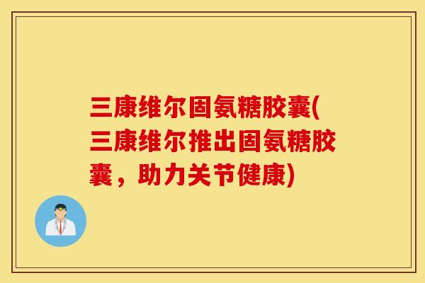 三康维尔固氨糖胶囊(三康维尔推出固氨糖胶囊，助力关节健康)