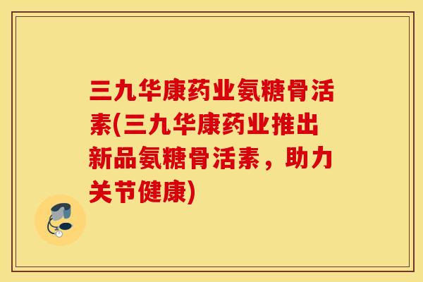 三九华康药业氨糖骨活素(三九华康药业推出新品氨糖骨活素，助力关节健康)