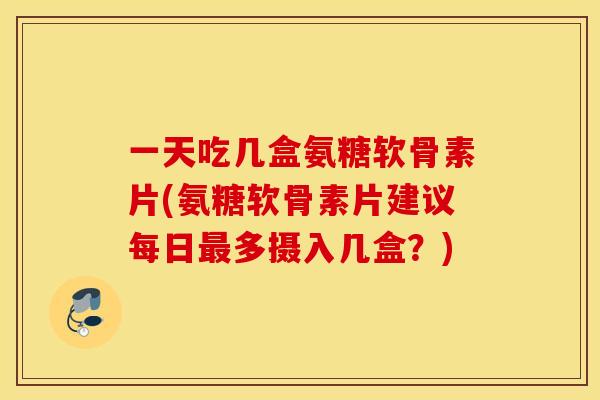 一天吃几盒氨糖软骨素片(氨糖软骨素片建议每日多摄入几盒?) 一天吃几盒氨糖软骨素片(氨糖软骨素片建议每日多摄入几盒?)