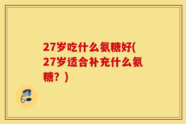 27岁吃什么氨糖好(27岁适合补充什么氨糖?) 27岁吃什么氨糖好(27岁适合补充什么氨糖?)