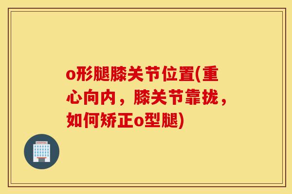 o形腿膝关节位置(重心向内,膝关节靠拢,如何矫正o型腿) o形腿膝关节位置(重心向内,膝关节靠拢,如何矫正o型腿)