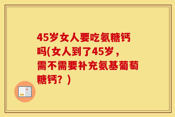 45岁女人要吃氨糖钙吗(女人到了45岁,需不需要补充氨基葡萄糖钙?) 45岁女人要吃氨糖钙吗(女人到了45岁,需不需要补充氨基葡萄糖钙?)