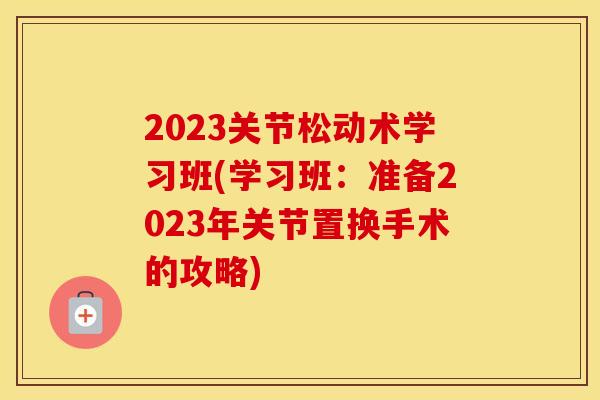 2023关节松动术学习班(学习班：准备2023年关节置换手术的攻略)