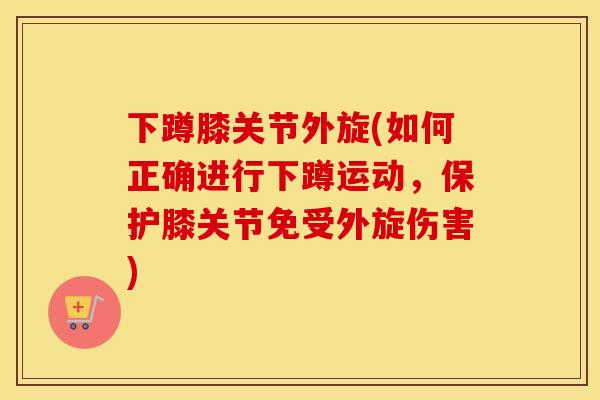 下蹲膝关节外旋(如何正确进行下蹲运动,保护膝关节免受外旋伤害) 下蹲膝关节外旋(如何正确进行下蹲运动,保护膝关节免受外旋伤害)