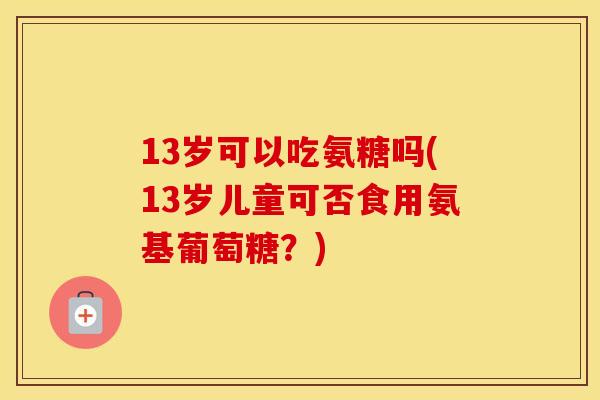 13岁可以吃氨糖吗(13岁儿童可否食用氨基葡萄糖？)