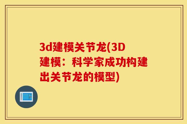 3d建模关节龙(3D建模:科学家成功构建出关节龙的模型) 3d建模关节龙(3D建模:科学家成功构建出关节龙的模型)