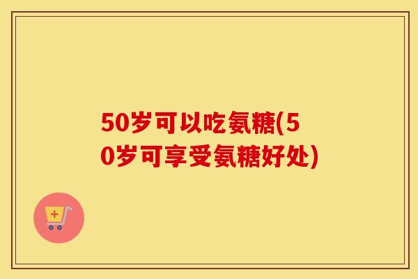 50岁可以吃氨糖(50岁可享受氨糖好处) 50岁可以吃氨糖(50岁可享受氨糖好处)