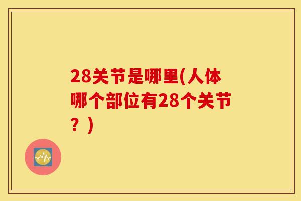 28关节是哪里(人体哪个部位有28个关节?) 28关节是哪里(人体哪个部位有28个关节?)