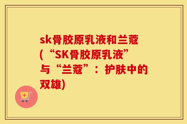 sk骨胶原乳液和兰蔻(“SK骨胶原乳液”与“兰蔻”:护肤中的双雄) sk骨胶原乳液和兰蔻(“SK骨胶原乳液”与“兰蔻”:护肤中的双雄)