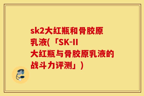 sk2大红瓶和骨胶原乳液(「SK-II 大红瓶与骨胶原乳液的战斗力评测」) sk2大红瓶和骨胶原乳液(「SK-II 大红瓶与骨胶原乳液的战斗力评测」)