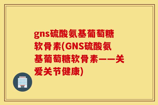 gns硫酸氨基葡萄糖软骨素(GNS硫酸氨基葡萄糖软骨素——关爱关节健康)