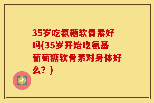 35岁吃氨糖软骨素好吗(35岁开始吃氨基葡萄糖软骨素对身体好么?) 35岁吃氨糖软骨素好吗(35岁开始吃氨基葡萄糖软骨素对身体好么?)
