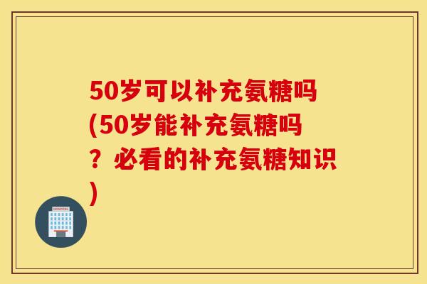 50岁可以补充氨糖吗(50岁能补充氨糖吗?必看的补充氨糖知识) 50岁可以补充氨糖吗(50岁能补充氨糖吗?必看的补充氨糖知识)