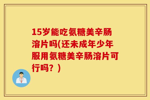 15岁能吃氨糖美辛肠溶片吗(还未成年少年服用氨糖美辛肠溶片可行吗?) 15岁能吃氨糖美辛肠溶片吗(还未成年少年服用氨糖美辛肠溶片可行吗?)