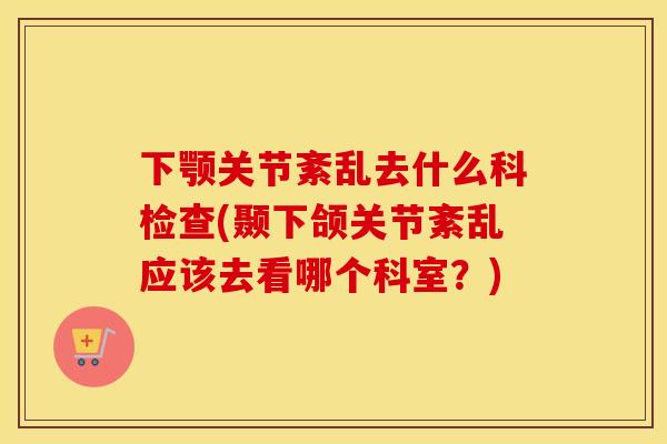 下颚关节紊乱去什么科检查(颞下颌关节紊乱应该去看哪个科室？)
