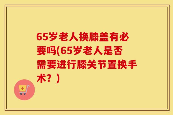 65岁老人换膝盖有必要吗(65岁老人是否需要进行膝关节置换手术?) 65岁老人换膝盖有必要吗(65岁老人是否需要进行膝关节置换手术?)