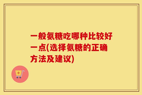 一般氨糖吃哪种比较好一点(选择氨糖的正确方法及建议) 一般氨糖吃哪种比较好一点(选择氨糖的正确方法及建议)