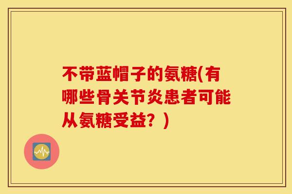 不带蓝帽子的氨糖(有哪些骨患者可能从氨糖受益?) 不带蓝帽子的氨糖(有哪些骨患者可能从氨糖受益?)