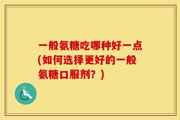 一般氨糖吃哪种好一点(如何选择更好的一般氨糖口服剂？)