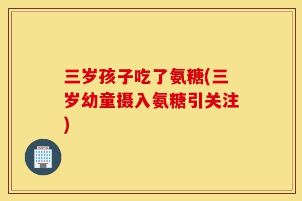 三岁孩子吃了氨糖(三岁幼童摄入氨糖引关注) 三岁孩子吃了氨糖(三岁幼童摄入氨糖引关注)