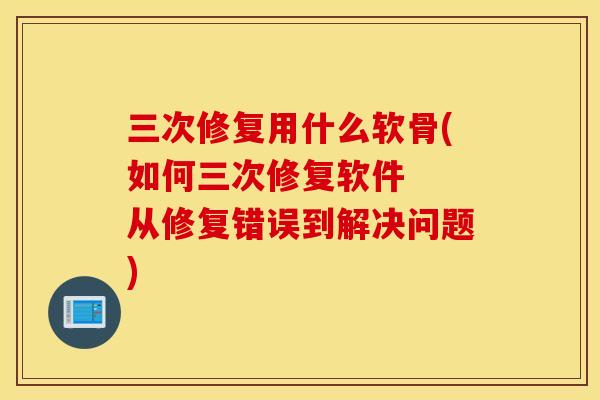 三次修复用什么软骨(如何三次修复软件  从修复错误到解决问题)