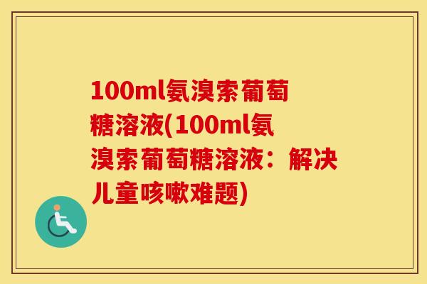 100ml氨溴索葡萄糖溶液(100ml氨溴索葡萄糖溶液:解决儿童难题) 100ml氨溴索葡萄糖溶液(100ml氨溴索葡萄糖溶液:解决儿童难题)
