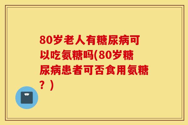80岁老人有可以吃氨糖吗(80岁患者可否食用氨糖？)