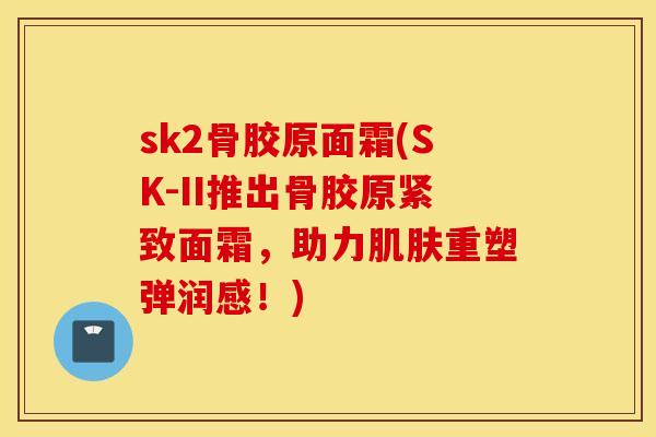 sk2骨胶原面霜(SK-II推出骨胶原紧致面霜,助力重塑弹润感!) sk2骨胶原面霜(SK-II推出骨胶原紧致面霜,助力重塑弹润感!)