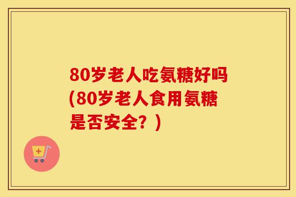 80岁老人吃氨糖好吗(80岁老人食用氨糖是否安全？)