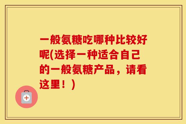 一般氨糖吃哪种比较好呢(选择一种适合自己的一般氨糖产品,请看这里!) 一般氨糖吃哪种比较好呢(选择一种适合自己的一般氨糖产品,请看这里!)